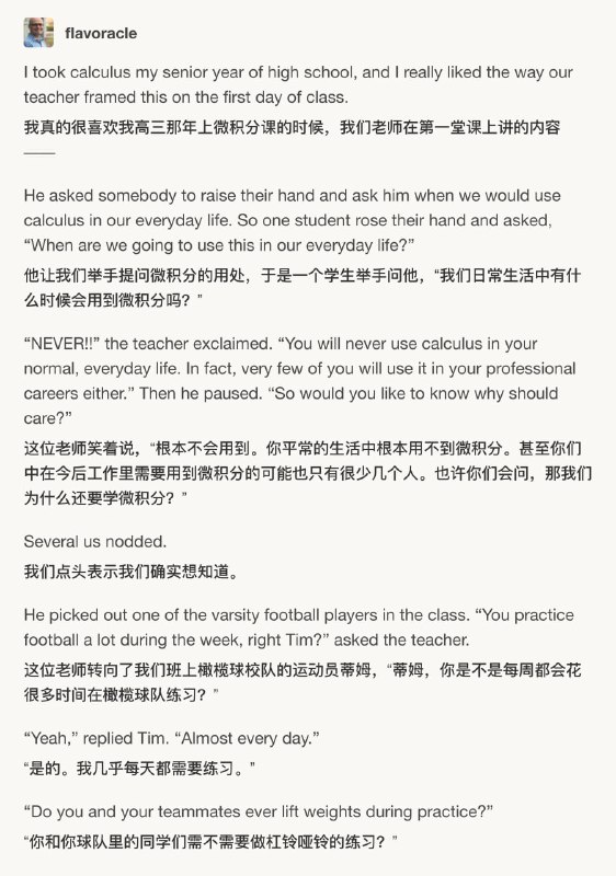 我真的很喜欢我高三那年上微积分课的时候，我们老师在第一堂课上讲的内容 ——他让我们举手提问微积分的用处，于是一个学生举手问他，“我们日常生活中有什么时候会用到微积分吗？”这位老师笑着说，“根本不会用到